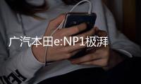 广汽本田e:NP1极湃1正式上市：共推出4款车型 补贴后起售价17.5万元